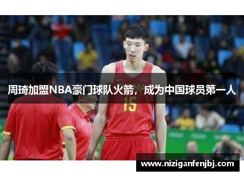 周琦加盟NBA豪门球队火箭，成为中国球员第一人